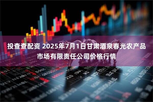 投查查配资 2025年7月1日甘肃酒泉春光农产品市场有限责任公司价格行情