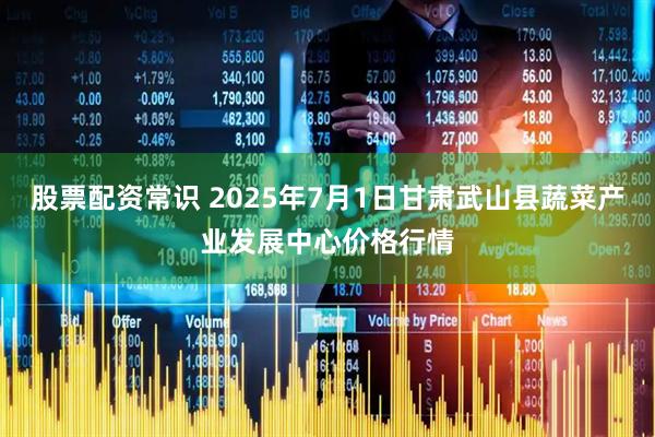 股票配资常识 2025年7月1日甘肃武山县蔬菜产业发展中心价格行情