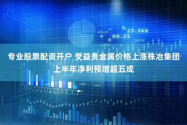 专业股票配资开户 受益贵金属价格上涨株冶集团上半年净利预增超五成