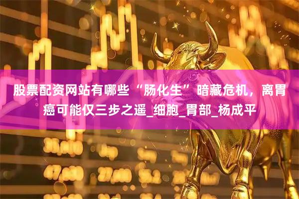 股票配资网站有哪些 “肠化生” 暗藏危机，离胃癌可能仅三步之遥_细胞_胃部_杨成平