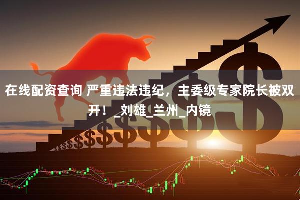 在线配资查询 严重违法违纪，主委级专家院长被双开！_刘雄_兰州_内镜