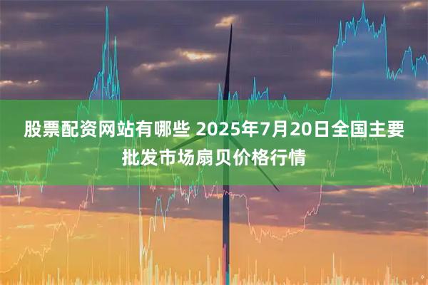 股票配资网站有哪些 2025年7月20日全国主要批发市场扇贝价格行情