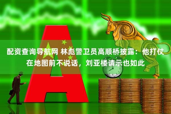 配资查询导航网 林彪警卫员高顺桥披露：他打仗在地图前不说话，刘亚楼请示也如此