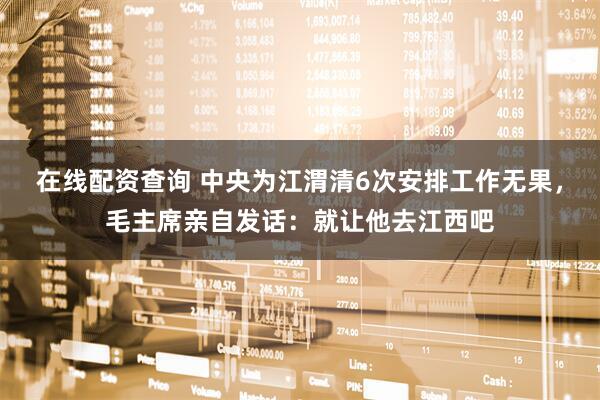 在线配资查询 中央为江渭清6次安排工作无果，毛主席亲自发话：就让他去江西吧