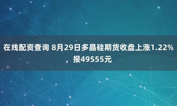 在线配资查询 8月29日多晶硅期货收盘上涨1.22%，报49555元