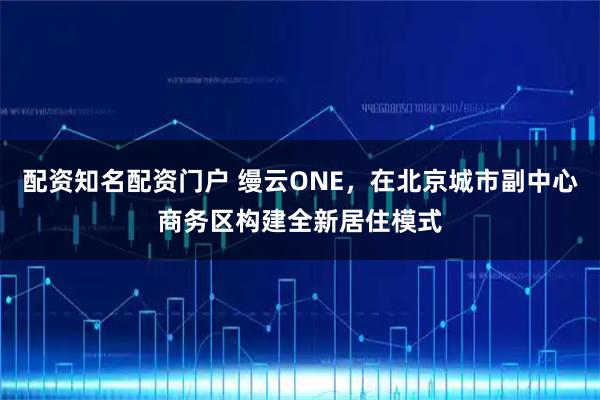 配资知名配资门户 缦云ONE，在北京城市副中心商务区构建全新居住模式